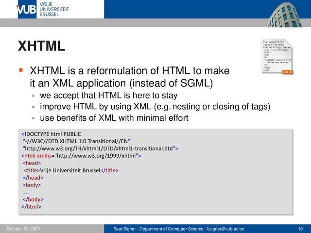 Beat Signer - Department of Computer Science - bsigner@vub.ac.be 10
October 17, 2023
XHTML
▪ XHTML is a reformulation of HTML to make
it an XML application (instead of SGML)
▪ we accept that HTML is here to stay
▪ improve HTML by using XML (e.g. nesting or closing of tags)
▪ use benefits of XML with minimal effort



Vrije Universiteit Brussel


...


