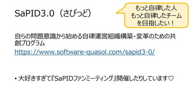 SaPID3.0（さぴっど）
自らの問題意識から始める自律運営組織構築・変革のための共
創プログラム
https://www.software-quasol.com/sapid3-0/
• 大好きすぎて『SaPIDファンミーティング』開催したりしています♡
もっと自律した人
もっと自律したチーム
を目指したい！
