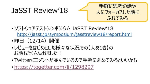 JaSST Review’18
• ソフトウェアテストシンポジウム JaSST Review’18
http://jasst.jp/symposium/jasstreview18/report.html
• 昨日（12/14）開催
• レビューをはじめとした様々な状況での【人ありき】の
お話もたくさん出ました！
• Twitterにコメントが並んでいるので手軽に眺めてみるといいかも
• https://togetter.com/li/1298297
手軽に思考の話や
人にフォーカスした話に
ふれてみる
