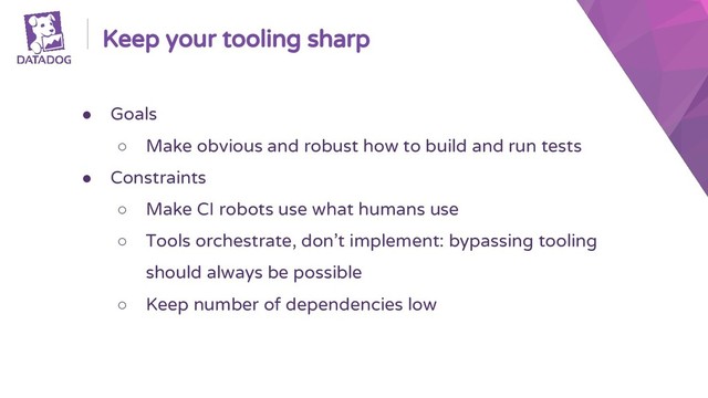 Keep your tooling sharp
● Goals
○ Make obvious and robust how to build and run tests
● Constraints
○ Make CI robots use what humans use
○ Tools orchestrate, don’t implement: bypassing tooling
should always be possible
○ Keep number of dependencies low

