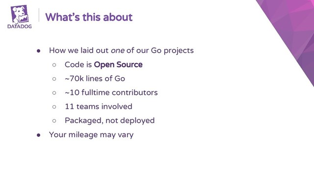 What’s this about
● How we laid out one of our Go projects
○ Code is Open Source
○ ~70k lines of Go
○ ~10 fulltime contributors
○ 11 teams involved
○ Packaged, not deployed
● Your mileage may vary
