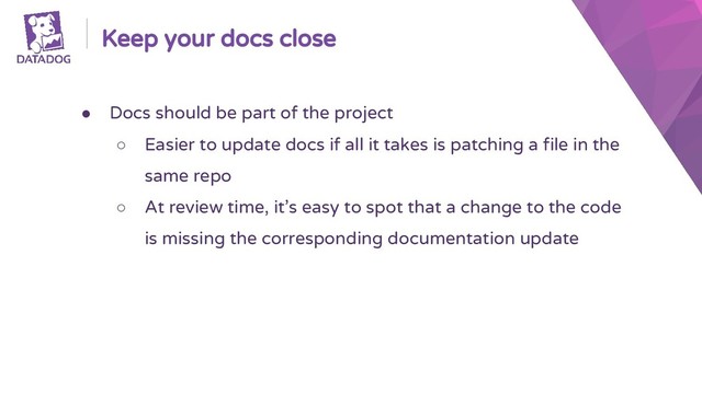 Keep your docs close
● Docs should be part of the project
○ Easier to update docs if all it takes is patching a file in the
same repo
○ At review time, it’s easy to spot that a change to the code
is missing the corresponding documentation update
