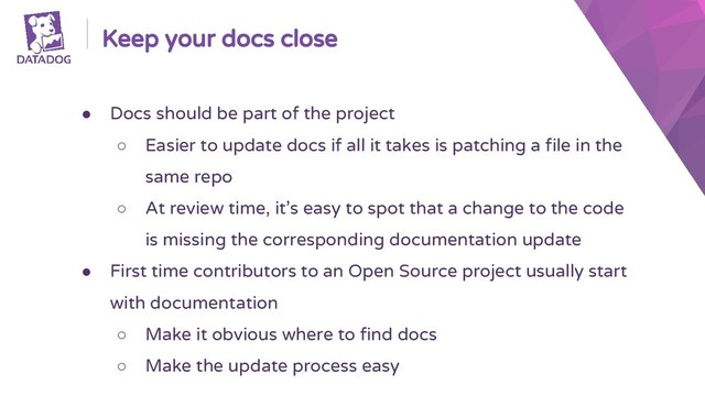 Keep your docs close
● Docs should be part of the project
○ Easier to update docs if all it takes is patching a file in the
same repo
○ At review time, it’s easy to spot that a change to the code
is missing the corresponding documentation update
● First time contributors to an Open Source project usually start
with documentation
○ Make it obvious where to find docs
○ Make the update process easy
