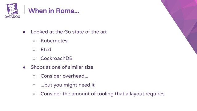 When in Rome...
● Looked at the Go state of the art
○ Kubernetes
○ Etcd
○ CockroachDB
● Shoot at one of similar size
○ Consider overhead...
○ ...but you might need it
○ Consider the amount of tooling that a layout requires
