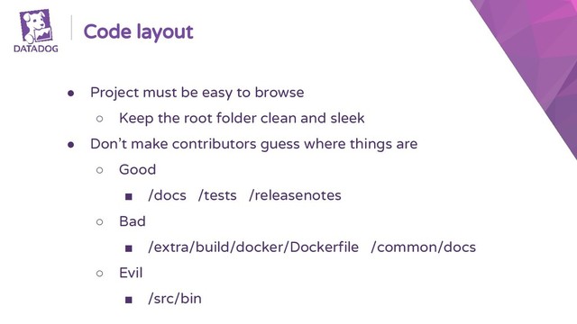 Code layout
● Project must be easy to browse
○ Keep the root folder clean and sleek
● Don’t make contributors guess where things are
○ Good
■ /docs /tests /releasenotes
○ Bad
■ /extra/build/docker/Dockerfile /common/docs
○ Evil
■ /src/bin
