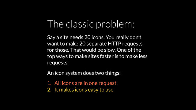 The classic problem:
Say a site needs 20 icons. You really don’t
want to make 20 separate HTTP requests
for those. That would be slow. One of the
top ways to make sites faster is to make less
requests.
An icon system does two things:
1. All icons are in one request.
2. It makes icons easy to use.
