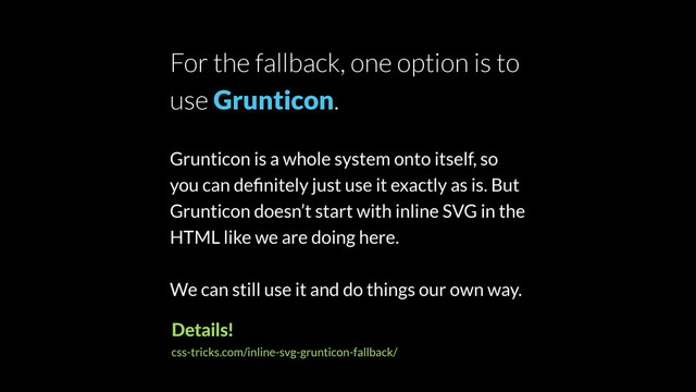 For the fallback, one option is to
use Grunticon.
Grunticon is a whole system onto itself, so
you can deﬁnitely just use it exactly as is. But
Grunticon doesn’t start with inline SVG in the
HTML like we are doing here.
We can still use it and do things our own way.
Details!
css-tricks.com/inline-svg-grunticon-fallback/
