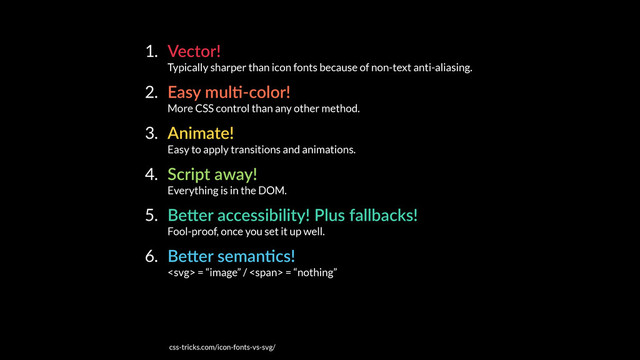 1. Vector! 
Typically sharper than icon fonts because of non-text anti-aliasing.
2. Easy mulE-color! 
More CSS control than any other method.
3. Animate! 
Easy to apply transitions and animations.
4. Script away! 
Everything is in the DOM.
5. BeKer accessibility! Plus fallbacks! 
Fool-proof, once you set it up well.
6. BeKer semanEcs! 
 = “image” / <span> = “nothing”
css-tricks.com/icon-fonts-vs-svg/
</span>