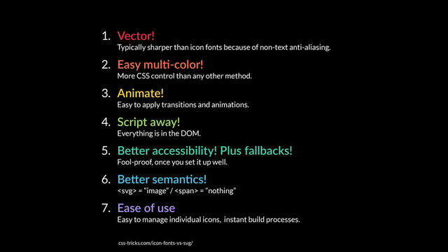 1. Vector! 
Typically sharper than icon fonts because of non-text anti-aliasing.
2. Easy mulE-color! 
More CSS control than any other method.
3. Animate! 
Easy to apply transitions and animations.
4. Script away! 
Everything is in the DOM.
5. BeKer accessibility! Plus fallbacks! 
Fool-proof, once you set it up well.
6. BeKer semanEcs! 
 = “image” / <span> = “nothing”
7. Ease of use 
Easy to manage individual icons, instant build processes.
css-tricks.com/icon-fonts-vs-svg/
</span>