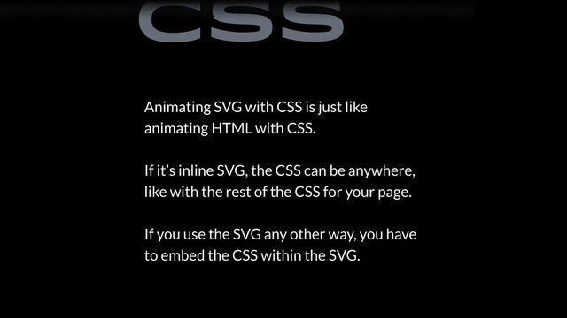 Animating SVG with CSS is just like
animating HTML with CSS.
If it’s inline SVG, the CSS can be anywhere,
like with the rest of the CSS for your page.
If you use the SVG any other way, you have
to embed the CSS within the SVG.
CSS
