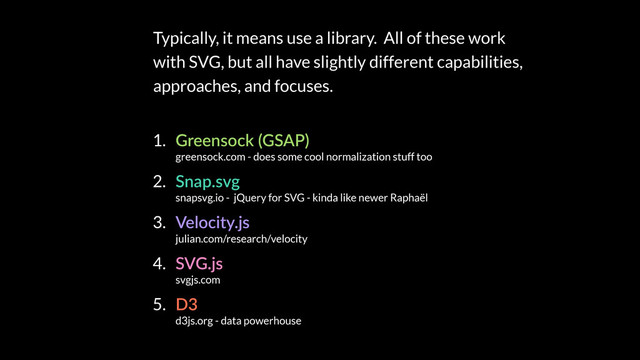 Typically, it means use a library. All of these work
with SVG, but all have slightly different capabilities,
approaches, and focuses.
1. Greensock (GSAP) 
greensock.com - does some cool normalization stuff too
2. Snap.svg 
snapsvg.io - jQuery for SVG - kinda like newer Raphaël
3. Velocity.js 
julian.com/research/velocity
4. SVG.js 
svgjs.com
5. D3 
d3js.org - data powerhouse
