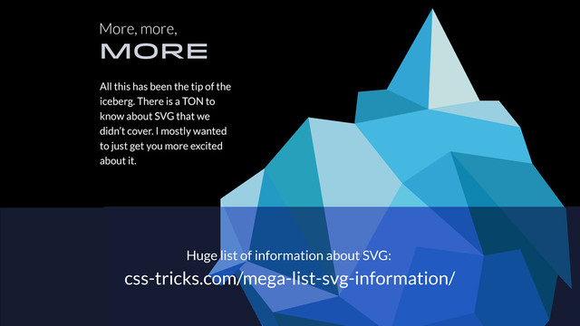 More, more,
MORE
All this has been the tip of the
iceberg. There is a TON to
know about SVG that we
didn’t cover. I mostly wanted
to just get you more excited
about it.
Huge list of information about SVG:
css-tricks.com/mega-list-svg-information/

