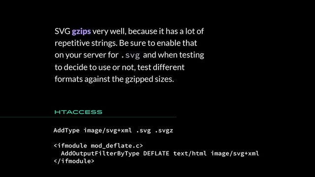 SVG gzips very well, because it has a lot of
repetitive strings. Be sure to enable that
on your server for .svg and when testing
to decide to use or not, test different
formats against the gzipped sizes.
AddType image/svg+xml .svg .svgz

AddOutputFilterByType DEFLATE text/html image/svg+xml

HTaccess
