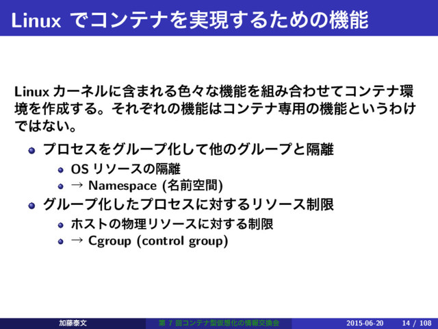 Linux ͰίϯςφΛ࣮ݱ͢ΔͨΊͷػೳ
Linux Χʔωϧʹؚ·ΕΔ৭ʑͳػೳΛ૊Έ߹Θͤͯίϯςφ؀
ڥΛ࡞੒͢ΔɻͦΕͧΕͷػೳ͸ίϯςφઐ༻ͷػೳͱ͍͏Θ͚
Ͱ͸ͳ͍ɻ
ϓϩηεΛάϧʔϓԽͯ͠ଞͷάϧʔϓͱִ཭
OS Ϧιʔεͷִ཭
ˠ Namespace (໊લۭؒ)
άϧʔϓԽͨ͠ϓϩηεʹର͢ΔϦιʔε੍ݶ
ϗετͷ෺ཧϦιʔεʹର͢Δ੍ݶ
ˠ Cgroup (control group)
Ճ౻ହจ ୈ 7 ճίϯςφܕԾ૝Խͷ৘ใަ׵ձ 2015-06-20 14 / 108

