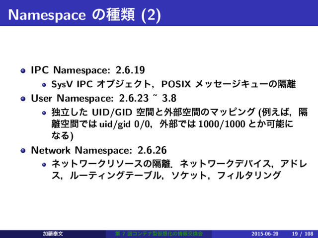 Namespace ͷछྨ (2)
IPC Namespace: 2.6.19
SysV IPC ΦϒδΣΫτɼPOSIX ϝοηʔδΩϡʔͷִ཭
User Namespace: 2.6.23 ˜ 3.8
ಠཱͨ͠ UID/GID ۭؒͱ֎෦ۭؒͷϚοϐϯά (ྫ͑͹ɼִ
཭ۭؒͰ͸ uid/gid 0/0ɼ֎෦Ͱ͸ 1000/1000 ͱ͔Մೳʹ
ͳΔ)
Network Namespace: 2.6.26
ωοτϫʔΫϦιʔεͷִ཭ɽωοτϫʔΫσόΠεɼΞυϨ
εɼϧʔςΟϯάςʔϒϧɼιέοτɼϑΟϧλϦϯά
Ճ౻ହจ ୈ 7 ճίϯςφܕԾ૝Խͷ৘ใަ׵ձ 2015-06-20 19 / 108

