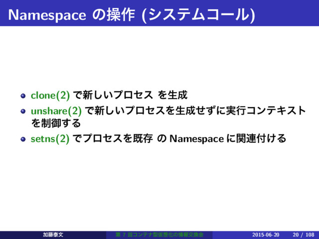 Namespace ͷૢ࡞ (γεςϜίʔϧ)
clone(2) Ͱ৽͍͠ϓϩηε Λੜ੒
unshare(2) Ͱ৽͍͠ϓϩηεΛੜ੒ͤͣʹ࣮ߦίϯςΩετ
Λ੍ޚ͢Δ
setns(2) ͰϓϩηεΛطଘ ͷ Namespace ʹؔ࿈෇͚Δ
Ճ౻ହจ ୈ 7 ճίϯςφܕԾ૝Խͷ৘ใަ׵ձ 2015-06-20 20 / 108
