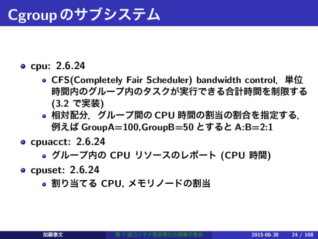 CgroupͷαϒγεςϜ
cpu: 2.6.24
CFS(Completely Fair Scheduler) bandwidth controlɽ୯Ґ
࣌ؒ಺ͷάϧʔϓ಺ͷλεΫ͕࣮ߦͰ͖Δ߹ܭ࣌ؒΛ੍ݶ͢Δ
(3.2 Ͱ࣮૷)
૬ର഑෼ɽάϧʔϓؒͷ CPU ࣌ؒͷׂ౰ͷׂ߹Λࢦఆ͢Δɽ
ྫ͑͹ GroupA=100,GroupB=50 ͱ͢Δͱ A:B=2:1
cpuacct: 2.6.24
άϧʔϓ಺ͷ CPU ϦιʔεͷϨϙʔτ (CPU ࣌ؒ)
cpuset: 2.6.24
ׂΓ౰ͯΔ CPU, ϝϞϦϊʔυͷׂ౰
Ճ౻ହจ ୈ 7 ճίϯςφܕԾ૝Խͷ৘ใަ׵ձ 2015-06-20 24 / 108
