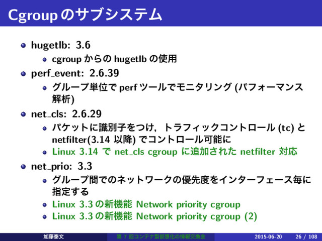 CgroupͷαϒγεςϜ
hugetlb: 3.6
cgroup ͔Βͷ hugetlb ͷ࢖༻
perf event: 2.6.39
άϧʔϓ୯ҐͰ perf πʔϧͰϞχλϦϯά (ύϑΥʔϚϯε
ղੳ)
net cls: 2.6.29
ύέοτʹࣝผࢠΛ͚ͭɼτϥϑΟοΫίϯτϩʔϧ (tc) ͱ
netﬁlter(3.14 Ҏ߱) ͰίϯτϩʔϧՄೳʹ
Linux 3.14 Ͱ net cls cgroup ʹ௥Ճ͞Εͨ netﬁlter ରԠ
net prio: 3.3
άϧʔϓؒͰͷωοτϫʔΫͷ༏ઌ౓ΛΠϯλʔϑΣʔεຖʹ
ࢦఆ͢Δ
Linux 3.3 ͷ৽ػೳ Network priority cgroup
Linux 3.3 ͷ৽ػೳ Network priority cgroup (2)
Ճ౻ହจ ୈ 7 ճίϯςφܕԾ૝Խͷ৘ใަ׵ձ 2015-06-20 26 / 108
