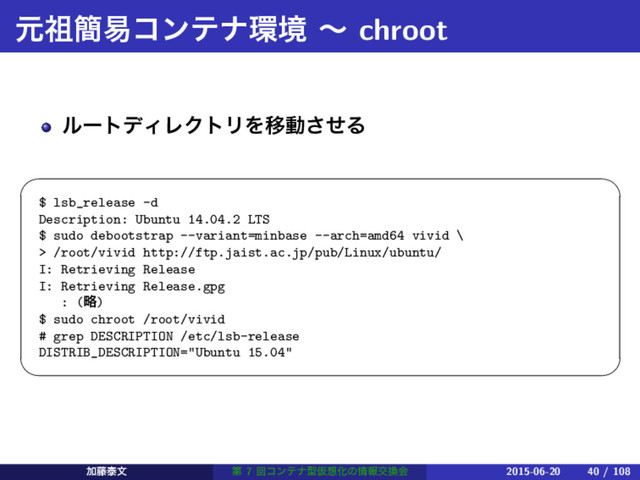 ݩ૆؆қίϯςφ؀ڥ ʙ chroot
ϧʔτσΟϨΫτϦΛҠಈͤ͞Δ
 
$ lsb_release -d
Description: Ubuntu 14.04.2 LTS
$ sudo debootstrap --variant=minbase --arch=amd64 vivid \
> /root/vivid http://ftp.jaist.ac.jp/pub/Linux/ubuntu/
I: Retrieving Release
I: Retrieving Release.gpg
: (ུ)
$ sudo chroot /root/vivid
# grep DESCRIPTION /etc/lsb-release
DISTRIB_DESCRIPTION="Ubuntu 15.04"
 
Ճ౻ହจ ୈ 7 ճίϯςφܕԾ૝Խͷ৘ใަ׵ձ 2015-06-20 40 / 108
