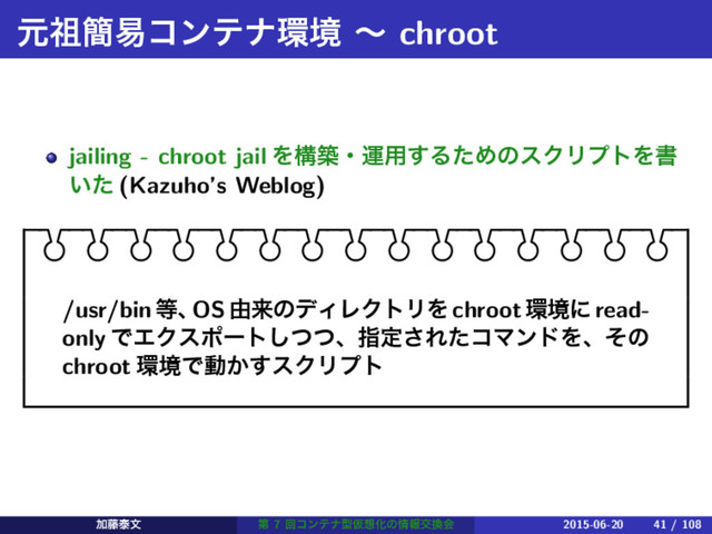ݩ૆؆қίϯςφ؀ڥ ʙ chroot
jailing - chroot jail Λߏஙɾӡ༻͢ΔͨΊͷεΫϦϓτΛॻ
͍ͨ (Kazuho’s Weblog)
/usr/bin౳ɺ
OS༝དྷͷσΟϨΫτϦΛ chroot؀ڥʹ read-
only ͰΤΫεϙʔτͭͭ͠ɺࢦఆ͞ΕͨίϚϯυΛɺͦͷ
chroot ؀ڥͰಈ͔͢εΫϦϓτ
Ճ౻ହจ ୈ 7 ճίϯςφܕԾ૝Խͷ৘ใަ׵ձ 2015-06-20 41 / 108
