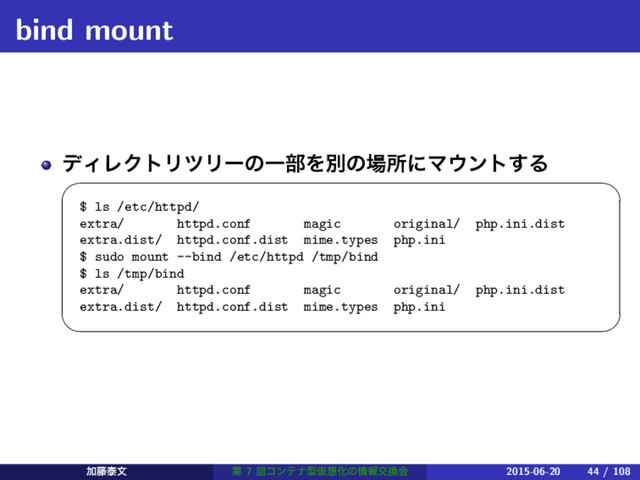 bind mount
σΟϨΫτϦπϦʔͷҰ෦Λผͷ৔ॴʹϚ΢ϯτ͢Δ
 
$ ls /etc/httpd/
extra/ httpd.conf magic original/ php.ini.dist
extra.dist/ httpd.conf.dist mime.types php.ini
$ sudo mount --bind /etc/httpd /tmp/bind
$ ls /tmp/bind
extra/ httpd.conf magic original/ php.ini.dist
extra.dist/ httpd.conf.dist mime.types php.ini
 
Ճ౻ହจ ୈ 7 ճίϯςφܕԾ૝Խͷ৘ใަ׵ձ 2015-06-20 44 / 108
