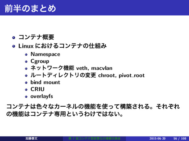 લ൒ͷ·ͱΊ
ίϯςφ֓ཁ
Linux ʹ͓͚Δίϯςφͷ࢓૊Έ
Namespace
Cgroup
ωοτϫʔΫػೳ veth, macvlan
ϧʔτσΟϨΫτϦͷมߋ chroot, pivot root
bind mount
CRIU
overlayfs
ίϯςφ͸৭ʑͳΧʔωϧͷػೳΛ࢖ͬͯߏங͞ΕΔɻͦΕͧΕ
ͷػೳ͸ίϯςφઐ༻ͱ͍͏Θ͚Ͱ͸ͳ͍ɻ
Ճ౻ହจ ୈ 7 ճίϯςφܕԾ૝Խͷ৘ใަ׵ձ 2015-06-20 56 / 108
