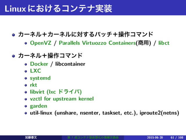 Linuxʹ͓͚Δίϯςφ࣮૷
ΧʔωϧʴΧʔωϧʹର͢Δύονʴૢ࡞ίϚϯυ
OpenVZ / Parallels Virtuozzo Containers(঎༻) / libct
Χʔωϧʴૢ࡞ίϚϯυ
Docker / libcontainer
LXC
systemd
rkt
libvirt (lxc υϥΠό)
vzctl for upstream kernel
garden
util-linux (unshare, nsenter, taskset, etc.), iproute2(netns)
Ճ౻ହจ ୈ 7 ճίϯςφܕԾ૝Խͷ৘ใަ׵ձ 2015-06-20 61 / 108

