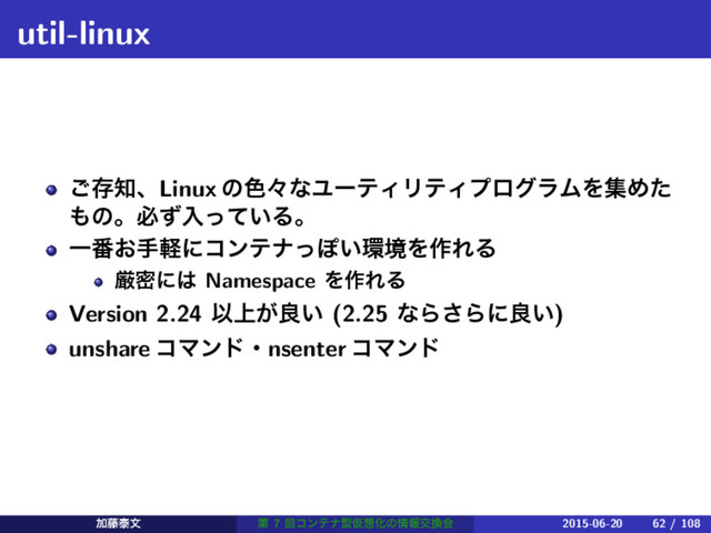 util-linux
͝ଘ஌ɺLinux ͷ৭ʑͳϢʔςΟϦςΟϓϩάϥϜΛूΊͨ
΋ͷɻඞͣೖ͍ͬͯΔɻ
Ұ൪͓खܰʹίϯςφͬΆ͍؀ڥΛ࡞ΕΔ
ݫີʹ͸ Namespace Λ࡞ΕΔ
Version 2.24 Ҏ্͕ྑ͍ (2.25 ͳΒ͞Βʹྑ͍)
unshare ίϚϯυɾnsenter ίϚϯυ
Ճ౻ହจ ୈ 7 ճίϯςφܕԾ૝Խͷ৘ใަ׵ձ 2015-06-20 62 / 108
