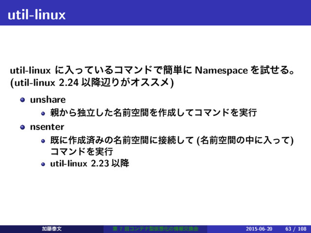 util-linux
util-linux ʹೖ͍ͬͯΔίϚϯυͰ؆୯ʹ Namespace ΛࢼͤΔɻ
(util-linux 2.24 Ҏ߱ลΓ͕Φεεϝ)
unshare
਌͔Βಠ໊ཱͨ͠લۭؒΛ࡞੒ͯ͠ίϚϯυΛ࣮ߦ
nsenter
طʹ࡞੒ࡁΈͷ໊લۭؒʹ઀ଓͯ͠ (໊લۭؒͷதʹೖͬͯ)
ίϚϯυΛ࣮ߦ
util-linux 2.23 Ҏ߱
Ճ౻ହจ ୈ 7 ճίϯςφܕԾ૝Խͷ৘ใަ׵ձ 2015-06-20 63 / 108
