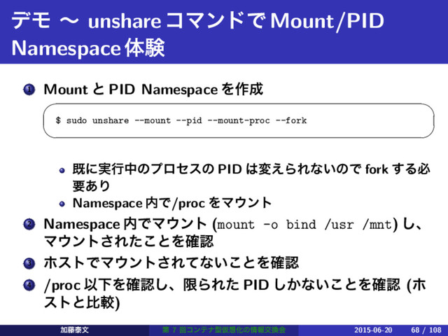 σϞ ʙ unshareίϚϯυͰMount/PID
Namespaceମݧ
1 Mount ͱ PID Namespace Λ࡞੒
 
$ sudo unshare --mount --pid --mount-proc --fork
 
طʹ࣮ߦதͷϓϩηεͷ PID ͸ม͑ΒΕͳ͍ͷͰ fork ͢Δඞ
ཁ͋Γ
Namespace ಺Ͱ/proc ΛϚ΢ϯτ
2 Namespace ಺ͰϚ΢ϯτ (mount -o bind /usr /mnt) ͠ɺ
Ϛ΢ϯτ͞Εͨ͜ͱΛ֬ೝ
3 ϗετͰϚ΢ϯτ͞Εͯͳ͍͜ͱΛ֬ೝ
4 /proc ҎԼΛ֬ೝ͠ɺݶΒΕͨ PID ͔͠ͳ͍͜ͱΛ֬ೝ (ϗ
ετͱൺֱ)
Ճ౻ହจ ୈ 7 ճίϯςφܕԾ૝Խͷ৘ใަ׵ձ 2015-06-20 68 / 108
