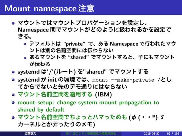 Mount namespace஫ҙ
Ϛ΢ϯτͰ͸Ϛ΢ϯτϓϩύήʔγϣϯΛઃఆ͠ɺ
Namespace ؒͰϚ΢ϯτ͕ͲͷΑ͏ʹѻΘΕΔ͔ΛઃఆͰ
͖Δɻ
σϑΥϧτ͸ “private” Ͱɺ͋Δ Namespace ͰߦΘΕͨϚ΢
ϯτ͸ผͷ໊લۭؒʹ͸఻ΘΒͳ͍
͋ΔϚ΢ϯτΛ “shared” ͰϚ΢ϯτ͢Δͱɺࢠʹ΋Ϛ΢ϯτ
͕఻ΘΔ
systemd ͸’/’(ϧʔτ) Λ”shared” ͰϚ΢ϯτ͢Δ
systemd ͕ init ͷ؀ڥͰ͸ɺmount --make-private /ͱ͠
͔ͯΒͰͳ͍ͱઌͷσϞ௨Γʹ͸ͳΒͳ͍
Ϛ΢ϯτ໊લۭؒΛద༻͢Δ (IBM)
mount-setup: change system mount propagation to
shared by default
Ϛ΢ϯτ໊લۭؒͰͪΐͬͱϋϚͬͨΊ΋ (П (ɾɾ*) ʎ ɹ
Χʔωϧͱ͔࿔ͬͨΓͷϝϞ)
Ճ౻ହจ ୈ 7 ճίϯςφܕԾ૝Խͷ৘ใަ׵ձ 2015-06-20 69 / 108
