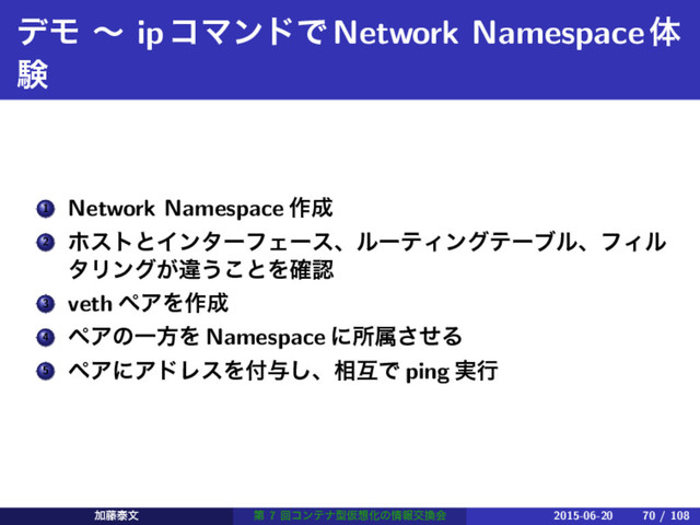 σϞ ʙ ipίϚϯυͰNetwork Namespaceମ
ݧ
1 Network Namespace ࡞੒
2 ϗετͱΠϯλʔϑΣʔεɺϧʔςΟϯάςʔϒϧɺϑΟϧ
λϦϯά͕ҧ͏͜ͱΛ֬ೝ
3 veth ϖΞΛ࡞੒
4 ϖΞͷҰํΛ Namespace ʹॴଐͤ͞Δ
5 ϖΞʹΞυϨεΛ෇༩͠ɺ૬ޓͰ ping ࣮ߦ
Ճ౻ହจ ୈ 7 ճίϯςφܕԾ૝Խͷ৘ใަ׵ձ 2015-06-20 70 / 108
