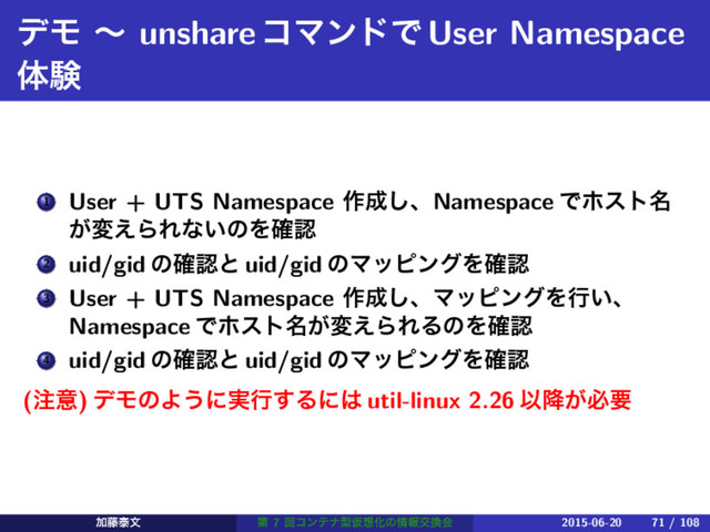 σϞ ʙ unshareίϚϯυͰUser Namespace
ମݧ
1 User + UTS Namespace ࡞੒͠ɺNamespace Ͱϗετ໊
͕ม͑ΒΕͳ͍ͷΛ֬ೝ
2 uid/gid ͷ֬ೝͱ uid/gid ͷϚοϐϯάΛ֬ೝ
3 User + UTS Namespace ࡞੒͠ɺϚοϐϯάΛߦ͍ɺ
Namespace Ͱϗετ໊͕ม͑ΒΕΔͷΛ֬ೝ
4 uid/gid ͷ֬ೝͱ uid/gid ͷϚοϐϯάΛ֬ೝ
(஫ҙ) σϞͷΑ͏ʹ࣮ߦ͢Δʹ͸ util-linux 2.26 Ҏ͕߱ඞཁ
Ճ౻ହจ ୈ 7 ճίϯςφܕԾ૝Խͷ৘ใަ׵ձ 2015-06-20 71 / 108
