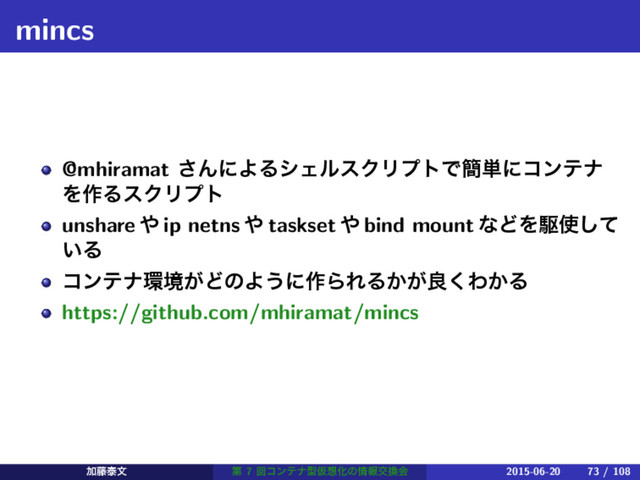 mincs
@mhiramat ͞ΜʹΑΔγΣϧεΫϦϓτͰ؆୯ʹίϯςφ
Λ࡞ΔεΫϦϓτ
unshare ΍ ip netns ΍ taskset ΍ bind mount ͳͲΛۦ࢖ͯ͠
͍Δ
ίϯςφ؀ڥ͕ͲͷΑ͏ʹ࡞ΒΕΔ͔͕ྑ͘Θ͔Δ
https://github.com/mhiramat/mincs
Ճ౻ହจ ୈ 7 ճίϯςφܕԾ૝Խͷ৘ใަ׵ձ 2015-06-20 73 / 108
