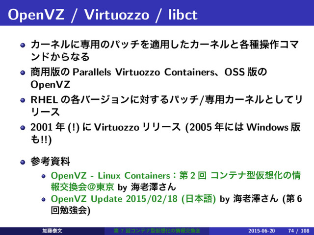 OpenVZ / Virtuozzo / libct
Χʔωϧʹઐ༻ͷύονΛద༻ͨ͠Χʔωϧͱ֤छૢ࡞ίϚ
ϯυ͔ΒͳΔ
঎༻൛ͷ Parallels Virtuozzo ContainersɺOSS ൛ͷ
OpenVZ
RHEL ͷ֤όʔδϣϯʹର͢Δύον/ઐ༻Χʔωϧͱͯ͠Ϧ
Ϧʔε
2001 ೥ (!) ʹ Virtuozzo ϦϦʔε (2005 ೥ʹ͸ Windows ൛
΋!!)
ࢀߟࢿྉ
OpenVZ - Linux Containersɿୈ 2 ճ ίϯςφܕԾ૝Խͷ৘
ใަ׵ձˏ౦ژ by ւ࿝ᖒ͞Μ
OpenVZ Update 2015/02/18 (೔ຊޠ) by ւ࿝ᖒ͞Μ (ୈ 6
ճษڧձ)
Ճ౻ହจ ୈ 7 ճίϯςφܕԾ૝Խͷ৘ใަ׵ձ 2015-06-20 74 / 108
