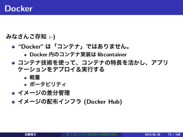 Docker
Έͳ͞Μ͝ଘ஌ :-)
“Docker” ͸ʮίϯςφʯͰ͸͋Γ·ͤΜɻ
Docker ಺ͷίϯςφ࣮૷͸ libcontainer
ίϯςφٕज़Λ࢖ͬͯɺίϯςφͷಛ௕Λ׆͔͠ɺΞϓϦ
έʔγϣϯΛσϓϩΠˍ࣮ߦ͢Δ
ܰྔ
ϙʔλϏϦςΟ
Πϝʔδͷࠩ෼؅ཧ
Πϝʔδͷ഑෍Πϯϑϥ (Docker Hub)
Ճ౻ହจ ୈ 7 ճίϯςφܕԾ૝Խͷ৘ใަ׵ձ 2015-06-20 75 / 108

