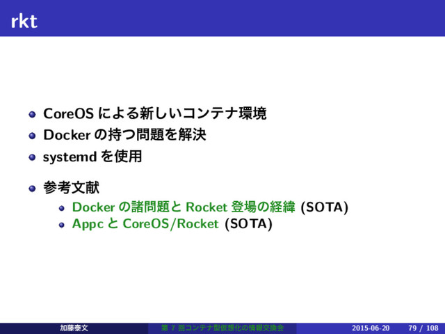 rkt
CoreOS ʹΑΔ৽͍͠ίϯςφ؀ڥ
Docker ͷ࣋ͭ໰୊Λղܾ
systemd Λ࢖༻
ࢀߟจݙ
Docker ͷॾ໰୊ͱ Rocket ొ৔ͷܦҢ (SOTA)
Appc ͱ CoreOS/Rocket (SOTA)
Ճ౻ହจ ୈ 7 ճίϯςφܕԾ૝Խͷ৘ใަ׵ձ 2015-06-20 79 / 108
