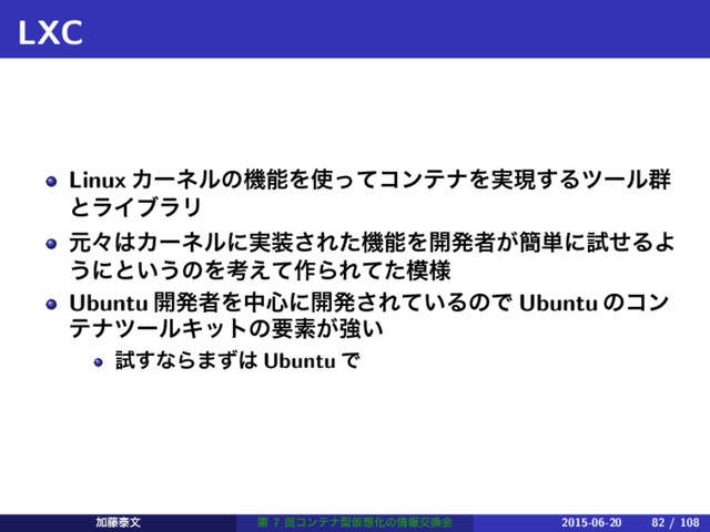 LXC
Linux ΧʔωϧͷػೳΛ࢖ͬͯίϯςφΛ࣮ݱ͢Δπʔϧ܈
ͱϥΠϒϥϦ
ݩʑ͸Χʔωϧʹ࣮૷͞ΕͨػೳΛ։ൃऀ͕؆୯ʹࢼͤΔΑ
͏ʹͱ͍͏ͷΛߟ͑ͯ࡞ΒΕͯͨ໛༷
Ubuntu ։ൃऀΛத৺ʹ։ൃ͞Ε͍ͯΔͷͰ Ubuntu ͷίϯ
ςφπʔϧΩοτͷཁૉ͕ڧ͍
ࢼ͢ͳΒ·ͣ͸ Ubuntu Ͱ
Ճ౻ହจ ୈ 7 ճίϯςφܕԾ૝Խͷ৘ใަ׵ձ 2015-06-20 82 / 108
