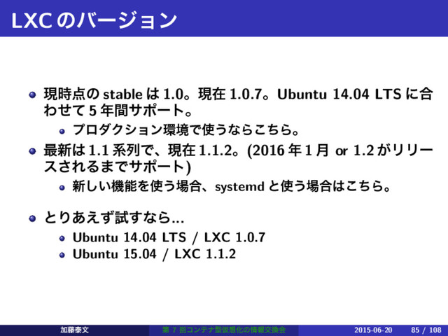 LXCͷόʔδϣϯ
ݱ࣌఺ͷ stable ͸ 1.0ɻݱࡏ 1.0.7ɻUbuntu 14.04 LTS ʹ߹
Θͤͯ 5 ೥ؒαϙʔτɻ
ϓϩμΫγϣϯ؀ڥͰ࢖͏ͳΒͪ͜Βɻ
࠷৽͸ 1.1 ܥྻͰɺݱࡏ 1.1.2ɻ(2016 ೥ 1 ݄ or 1.2 ͕ϦϦʔ
ε͞ΕΔ·Ͱαϙʔτ)
৽͍͠ػೳΛ࢖͏৔߹ɺsystemd ͱ࢖͏৔߹͸ͪ͜Βɻ
ͱΓ͋͑ͣࢼ͢ͳΒ...
Ubuntu 14.04 LTS / LXC 1.0.7
Ubuntu 15.04 / LXC 1.1.2
Ճ౻ହจ ୈ 7 ճίϯςφܕԾ૝Խͷ৘ใަ׵ձ 2015-06-20 85 / 108
