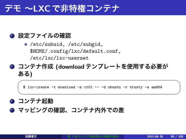 σϞ ʙLXCͰඇಛݖίϯςφ
1 ઃఆϑΝΠϧͷ֬ೝ
/etc/subuid, /etc/subgid,
$HOME/.config/lxc/default.conf,
/etc/lxc/lxc-usernet
2 ίϯςφ࡞੒ (download ςϯϓϨʔτΛ࢖༻͢Δඞཁ͕
͋Δ)
 
$ lxc-create -t download -n ct01 -- -d ubuntu -r trusty -a amd64
 
3 ίϯςφىಈ
4 Ϛοϐϯάͷ֬ೝɺίϯςφ಺֎Ͱͷࠩ
Ճ౻ହจ ୈ 7 ճίϯςφܕԾ૝Խͷ৘ใަ׵ձ 2015-06-20 98 / 108
