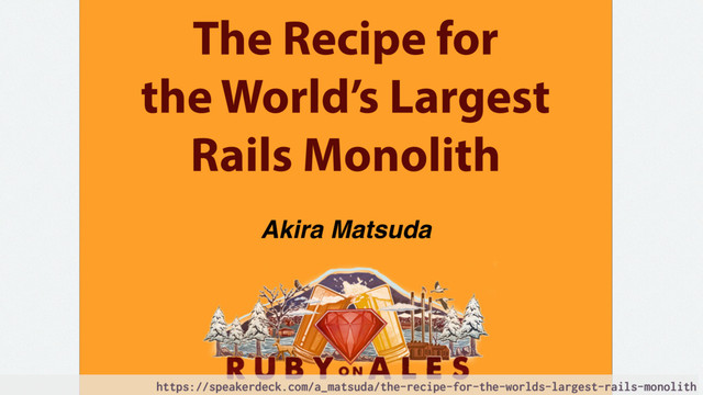 The Recipe for
the World’s Largest
Rails Monolith
Akira Matsuda
https://speakerdeck.com/a_matsuda/the-recipe-for-the-worlds-largest-rails-monolith

