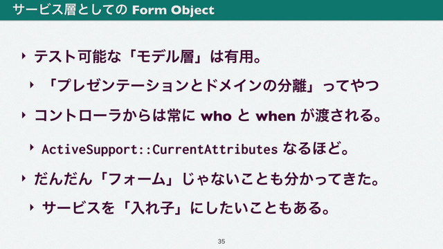 ‣ ςετՄೳͳʮϞσϧ૚ʯ͸༗༻ɻ
‣ ʮϓϨθϯςʔγϣϯͱυϝΠϯͷ෼཭ʯͬͯ΍ͭ
‣ ίϯτϩʔϥ͔Β͸ৗʹ who ͱ when ͕౉͞ΕΔɻ
‣ ActiveSupport::CurrentAttributes ͳΔ΄Ͳɻ
‣ ͩΜͩΜʮϑΥʔϜʯ͡Όͳ͍͜ͱ΋෼͔͖ͬͯͨɻ
‣ αʔϏεΛʮೖΕࢠʯʹ͍ͨ͜͠ͱ΋͋Δɻ
αʔϏε૚ͱͯ͠ͷ Form Object

