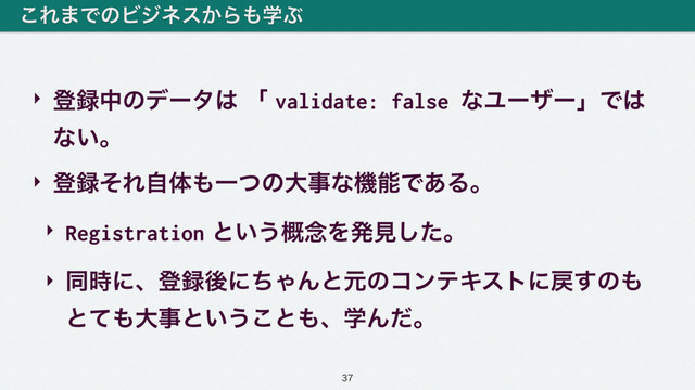 ‣ ొ࿥தͷσʔλ͸ ʮ validate: false ͳϢʔβʔʯͰ͸ 
ͳ͍ɻ
‣ ొ࿥ͦΕࣗମ΋ҰͭͷେࣄͳػೳͰ͋Δɻ
‣ Registration ͱ͍͏֓೦Λൃݟͨ͠ɻ
‣ ಉ࣌ʹɺొ࿥ޙʹͪΌΜͱݩͷίϯςΩετʹ໭͢ͷ΋ 
ͱͯ΋େࣄͱ͍͏͜ͱ΋ɺֶΜͩɻ
͜Ε·ͰͷϏδωε͔Β΋ֶͿ

