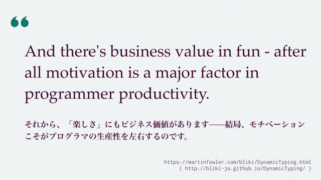 “
And there's business value in fun - after
all motivation is a major factor in
programmer productivity.
 
ͦΕ͔Βɺʮָ͠͞ʯʹ΋ϏδωεՁ஋͕͋Γ·͢݁ہɺϞνϕʔγϣϯ
͕ͦ͜ϓϩάϥϚͷੜ࢈ੑΛࠨӈ͢ΔͷͰ͢ɻ
https://martinfowler.com/bliki/DynamicTyping.html  
( http://bliki-ja.github.io/DynamicTyping/ )
