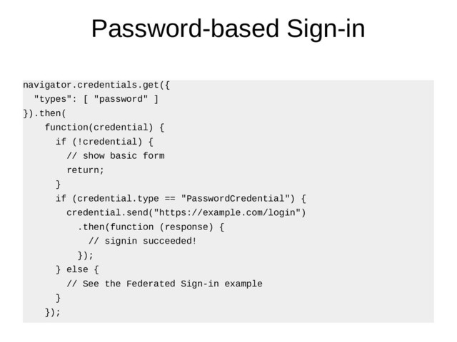 Password-based Sign-in
navigator.credentials.get({
"types": [ "password" ]
}).then(
function(credential) {
if (!credential) {
// show basic form
return;
}
if (credential.type == "PasswordCredential") {
credential.send("https://example.com/login")
.then(function (response) {
// signin succeeded!
});
} else {
// See the Federated Sign-in example
}
});
