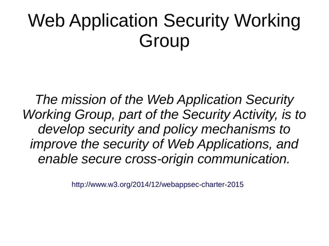 Web Application Security Working
Group
The mission of the Web Application Security
Working Group, part of the Security Activity, is to
develop security and policy mechanisms to
improve the security of Web Applications, and
enable secure cross-origin communication.
http://www.w3.org/2014/12/webappsec-charter-2015
