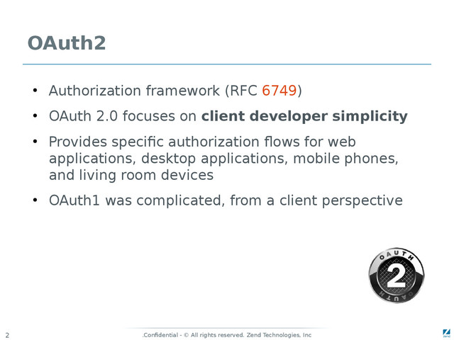 Confidential - © All rights reserved. Zend Technologies, Inc
.
2
OAuth2
●
Authorization framework (RFC 6749)
●
OAuth 2.0 focuses on client developer simplicity
●
Provides specific authorization flows for web
applications, desktop applications, mobile phones,
and living room devices
●
OAuth1 was complicated, from a client perspective
