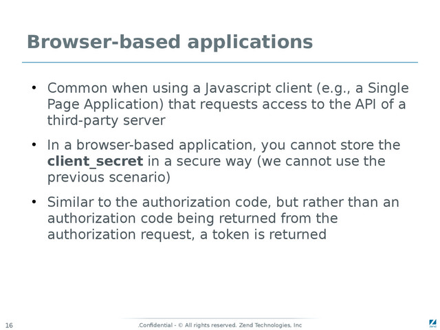 Confidential - © All rights reserved. Zend Technologies, Inc
.
16
Browser-based applications
●
Common when using a Javascript client (e.g., a Single
Page Application) that requests access to the API of a
third-party server
●
In a browser-based application, you cannot store the
client_secret in a secure way (we cannot use the
previous scenario)
●
Similar to the authorization code, but rather than an
authorization code being returned from the
authorization request, a token is returned
