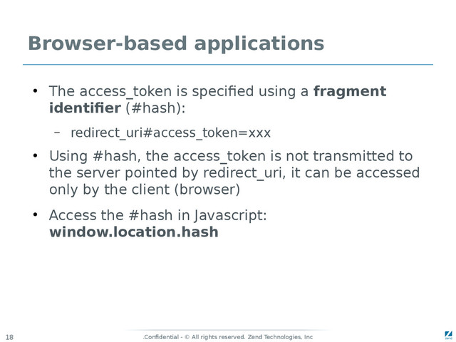 Confidential - © All rights reserved. Zend Technologies, Inc
.
18
Browser-based applications
●
The access_token is specified using a fragment
identifier (#hash):
– redirect_uri#access_token=xxx
●
Using #hash, the access_token is not transmitted to
the server pointed by redirect_uri, it can be accessed
only by the client (browser)
●
Access the #hash in Javascript:
window.location.hash
