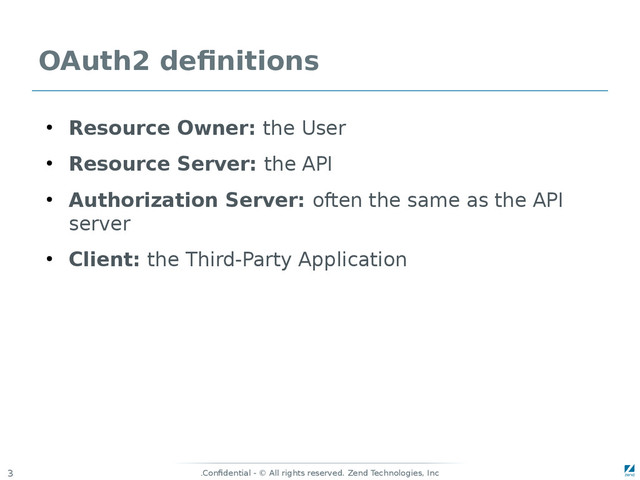 Confidential - © All rights reserved. Zend Technologies, Inc
.
3
OAuth2 definitions
●
Resource Owner: the User
●
Resource Server: the API
●
Authorization Server: often the same as the API
server
●
Client: the Third-Party Application
